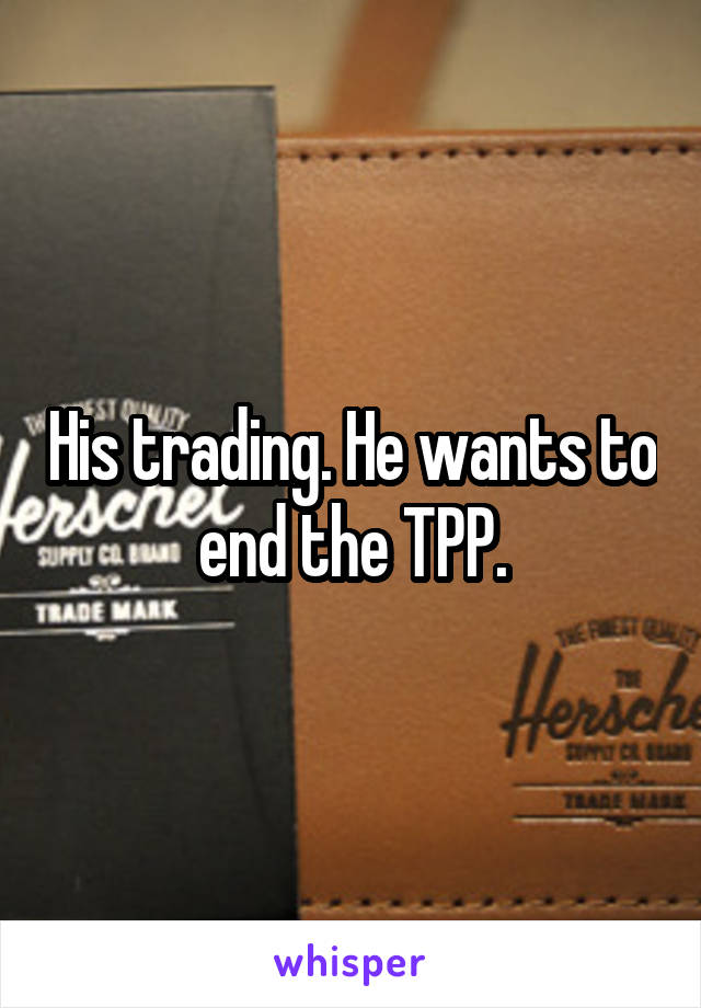His trading. He wants to end the TPP.