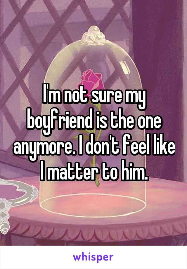 I'm not sure my boyfriend is the one anymore. I don't feel like I matter to him.