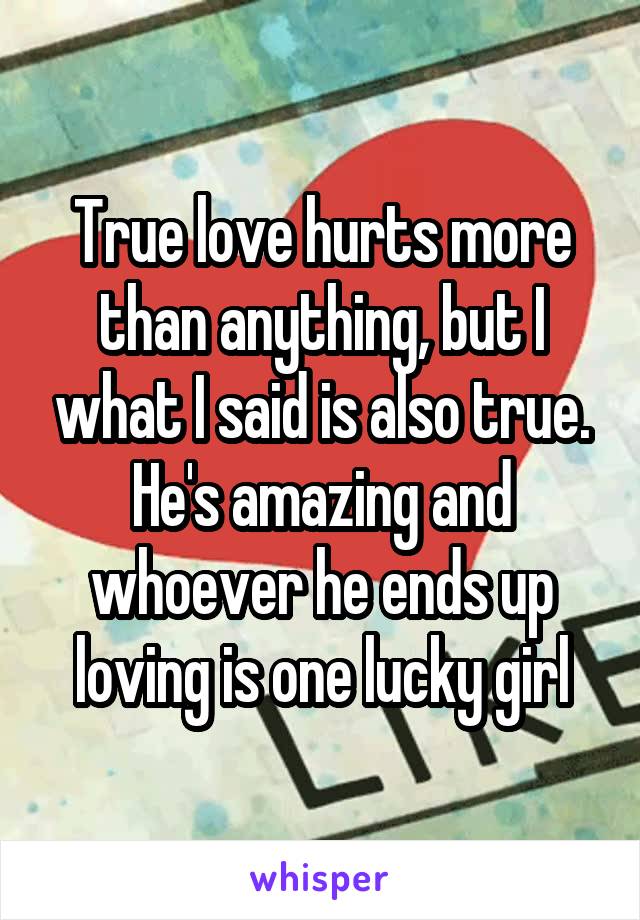True love hurts more than anything, but I what I said is also true. He's amazing and whoever he ends up loving is one lucky girl