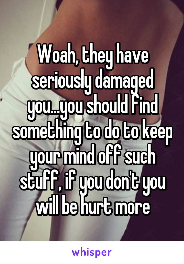 Woah, they have seriously damaged you...you should find something to do to keep your mind off such stuff, if you don't you will be hurt more