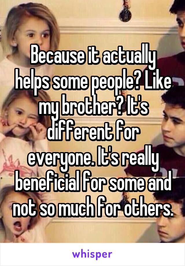 Because it actually helps some people? Like my brother? It's different for everyone. It's really beneficial for some and not so much for others.