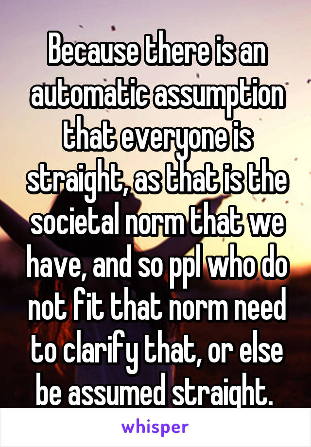 Because there is an automatic assumption that everyone is straight, as that is the societal norm that we have, and so ppl who do not fit that norm need to clarify that, or else be assumed straight. 