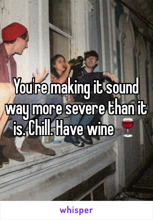 You're making it sound way more severe than it is. Chill. Have wine 🍷 