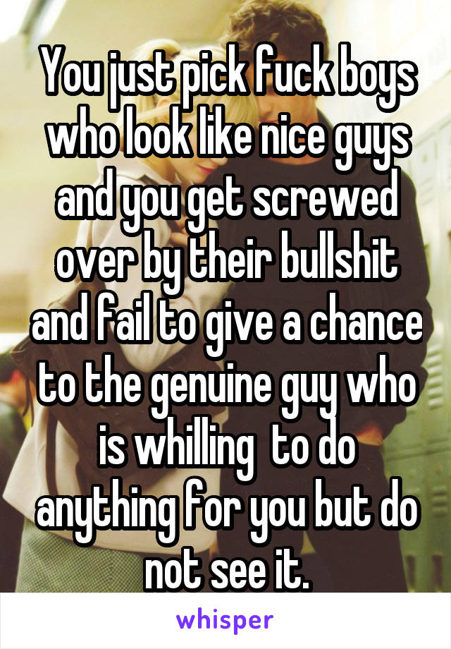You just pick fuck boys who look like nice guys and you get screwed over by their bullshit and fail to give a chance to the genuine guy who is whilling  to do anything for you but do not see it.