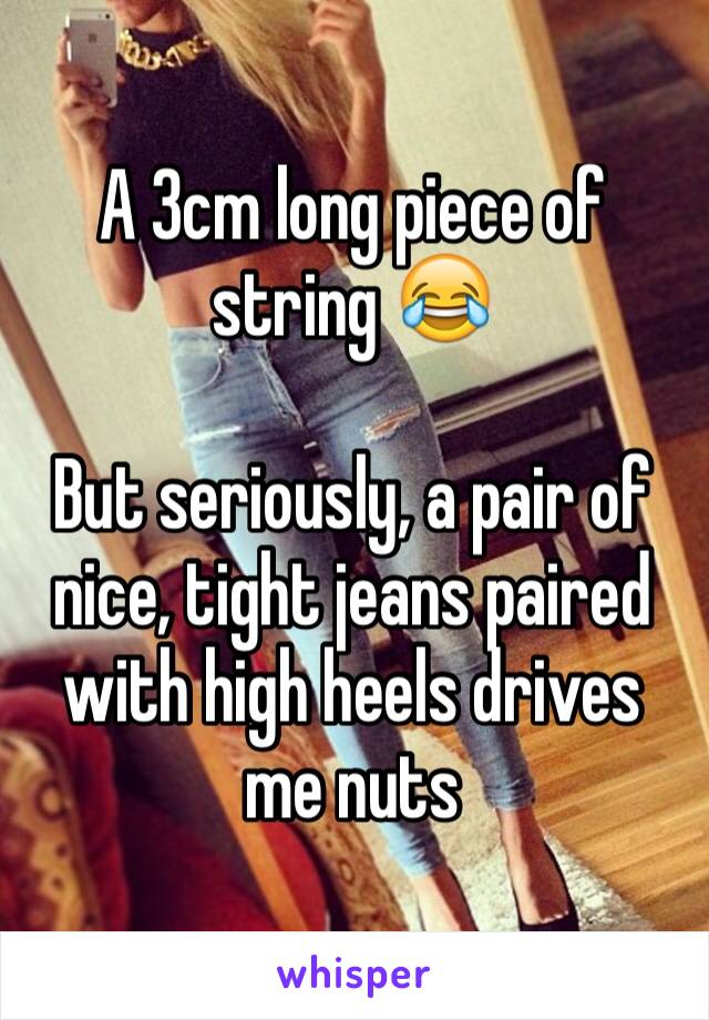 A 3cm long piece of string 😂

But seriously, a pair of nice, tight jeans paired with high heels drives me nuts