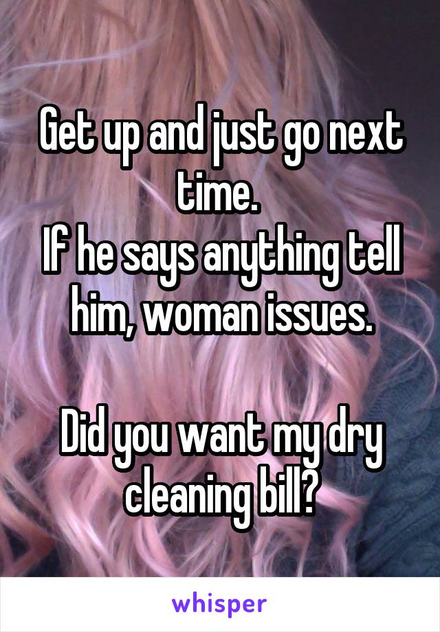 Get up and just go next time. 
If he says anything tell him, woman issues.

Did you want my dry cleaning bill?