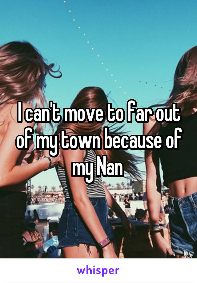 I can't move to far out of my town because of my Nan 