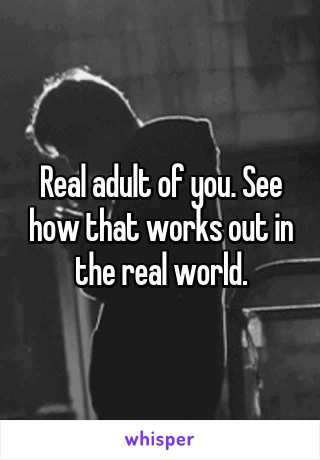 Real adult of you. See how that works out in the real world.