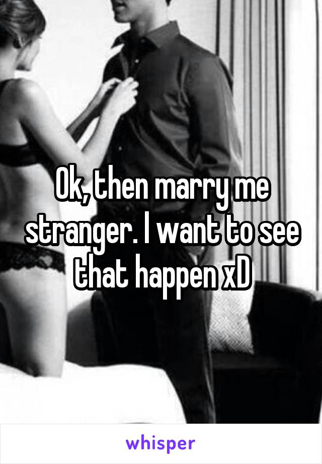 Ok, then marry me stranger. I want to see that happen xD