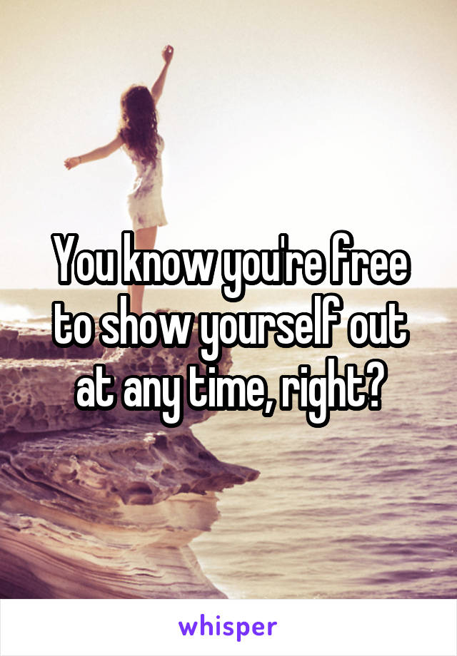 You know you're free to show yourself out at any time, right?