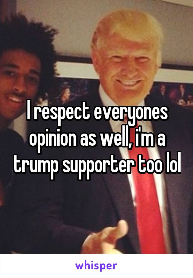 I respect everyones opinion as well, i'm a trump supporter too lol