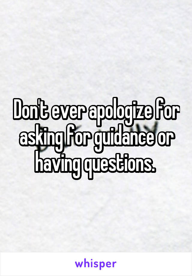 Don't ever apologize for asking for guidance or having questions. 