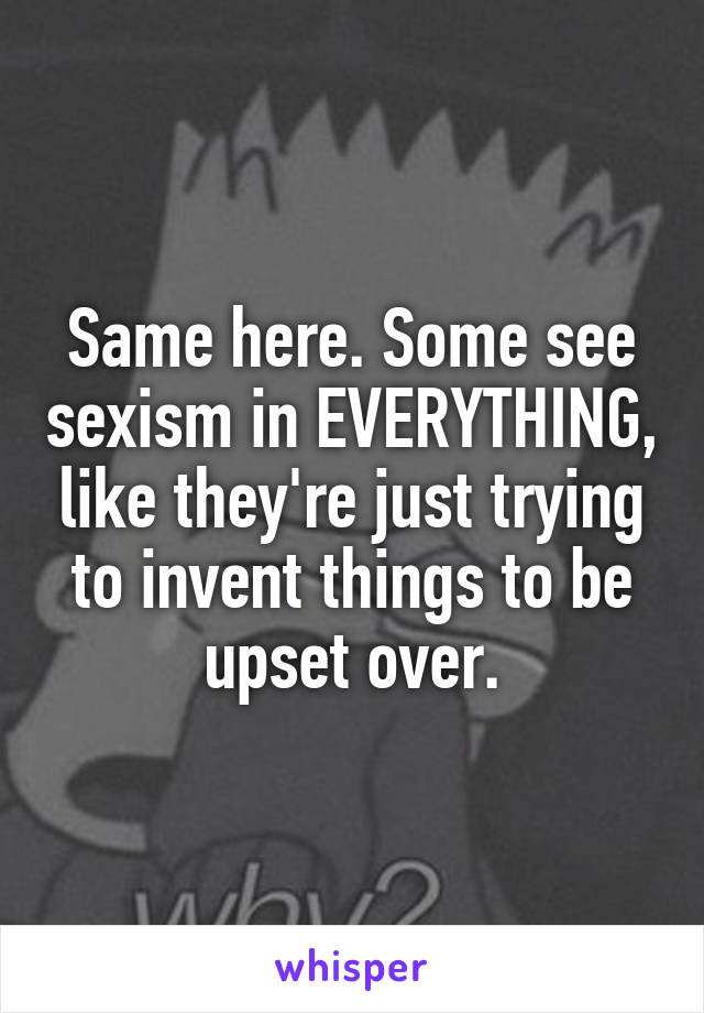Same here. Some see sexism in EVERYTHING, like they're just trying to invent things to be upset over.