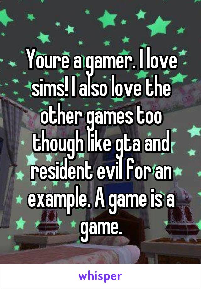 Youre a gamer. I love sims! I also love the other games too though like gta and resident evil for an example. A game is a game.