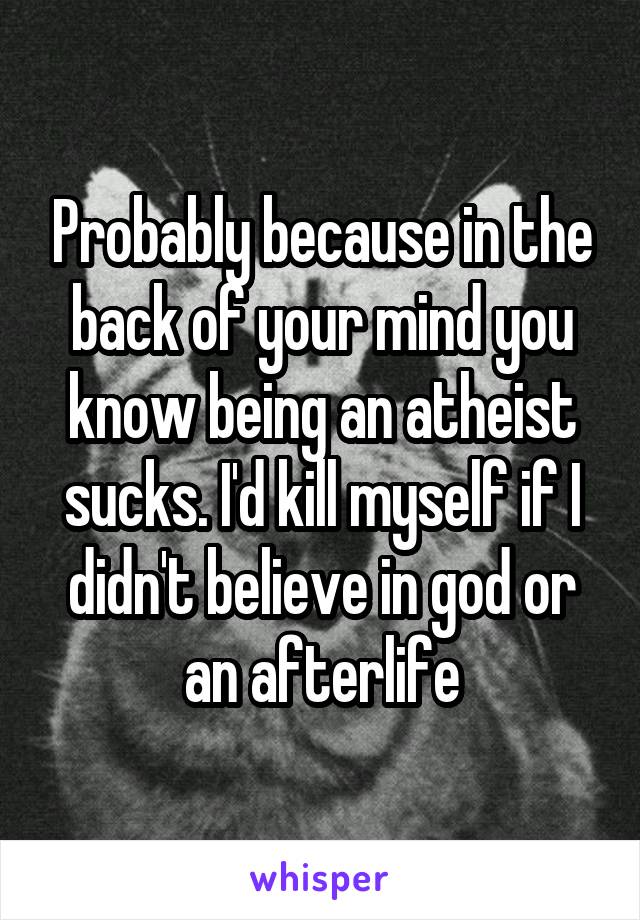 Probably because in the back of your mind you know being an atheist sucks. I'd kill myself if I didn't believe in god or an afterlife