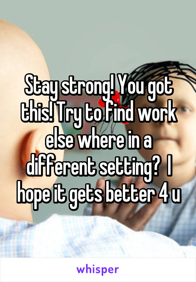Stay strong! You got this! Try to find work else where in a different setting?  I hope it gets better 4 u