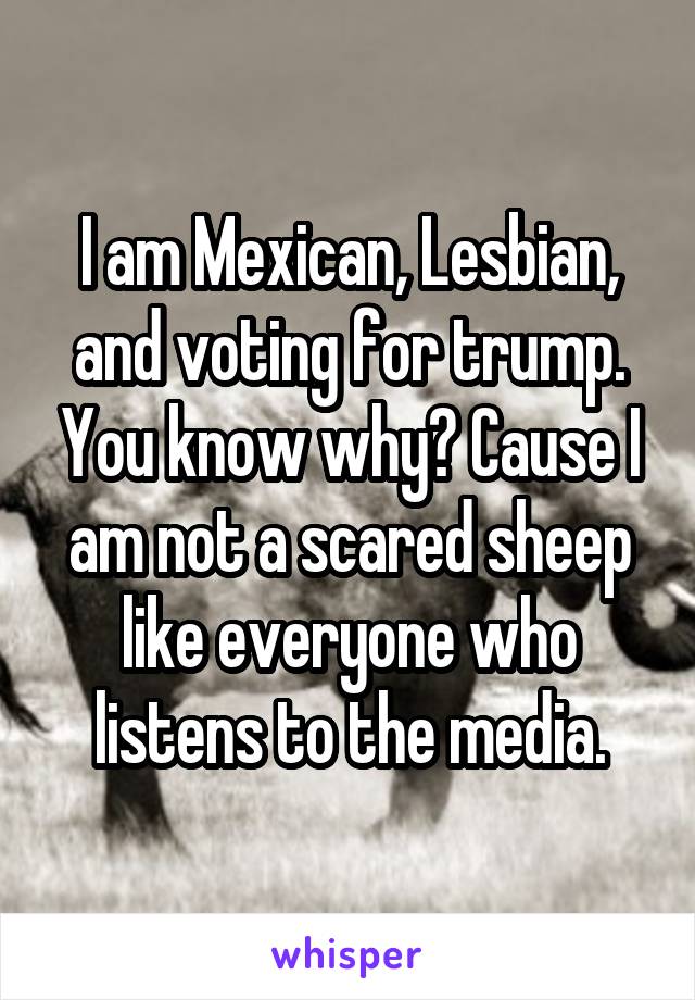I am Mexican, Lesbian, and voting for trump. You know why? Cause I am not a scared sheep like everyone who listens to the media.