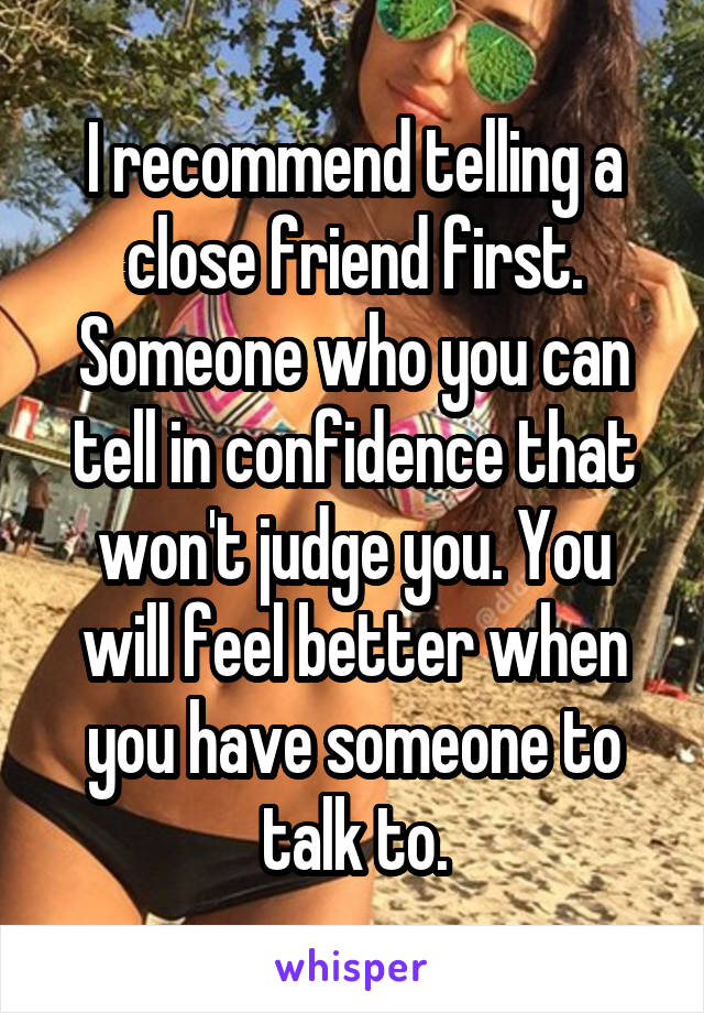 I recommend telling a close friend first. Someone who you can tell in confidence that won't judge you. You will feel better when you have someone to talk to.