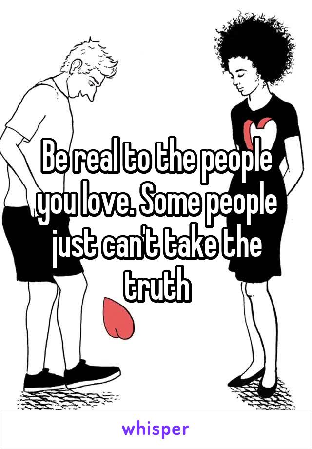 Be real to the people you love. Some people just can't take the truth