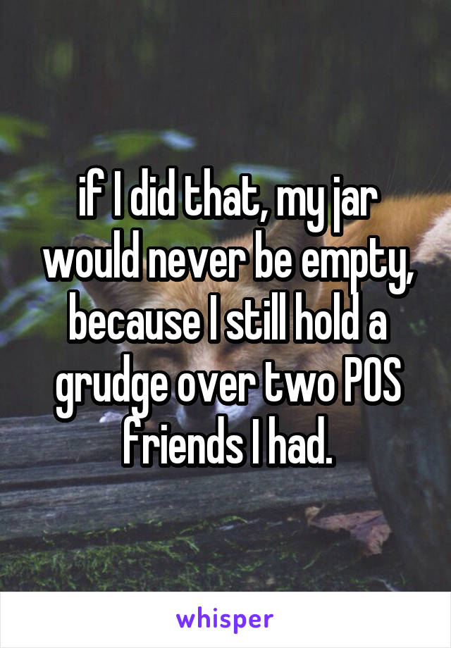 if I did that, my jar would never be empty, because I still hold a grudge over two POS friends I had.