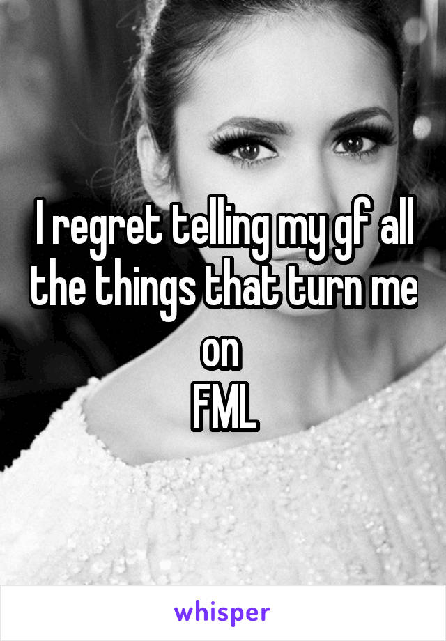 I regret telling my gf all the things that turn me on 
FML