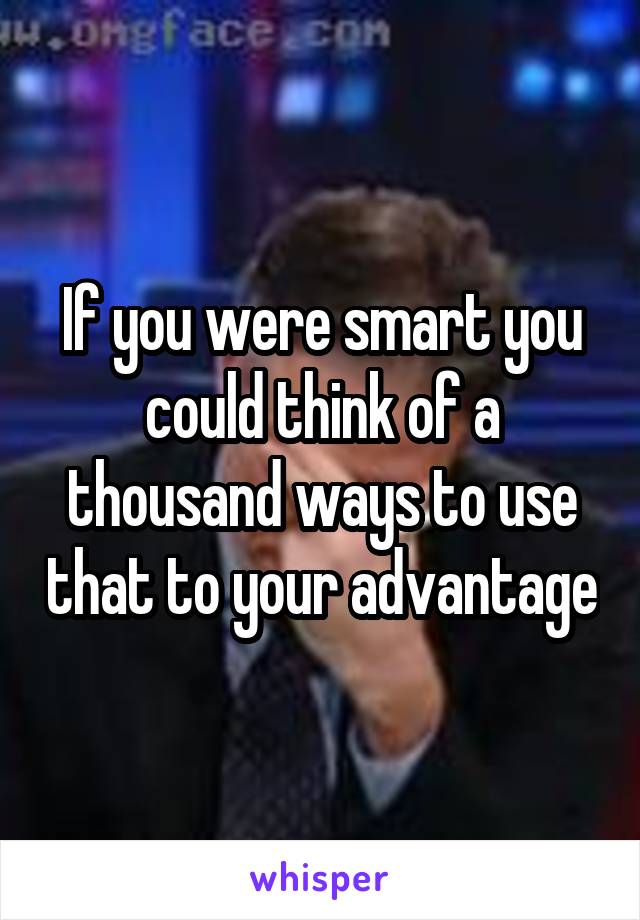 If you were smart you could think of a thousand ways to use that to your advantage