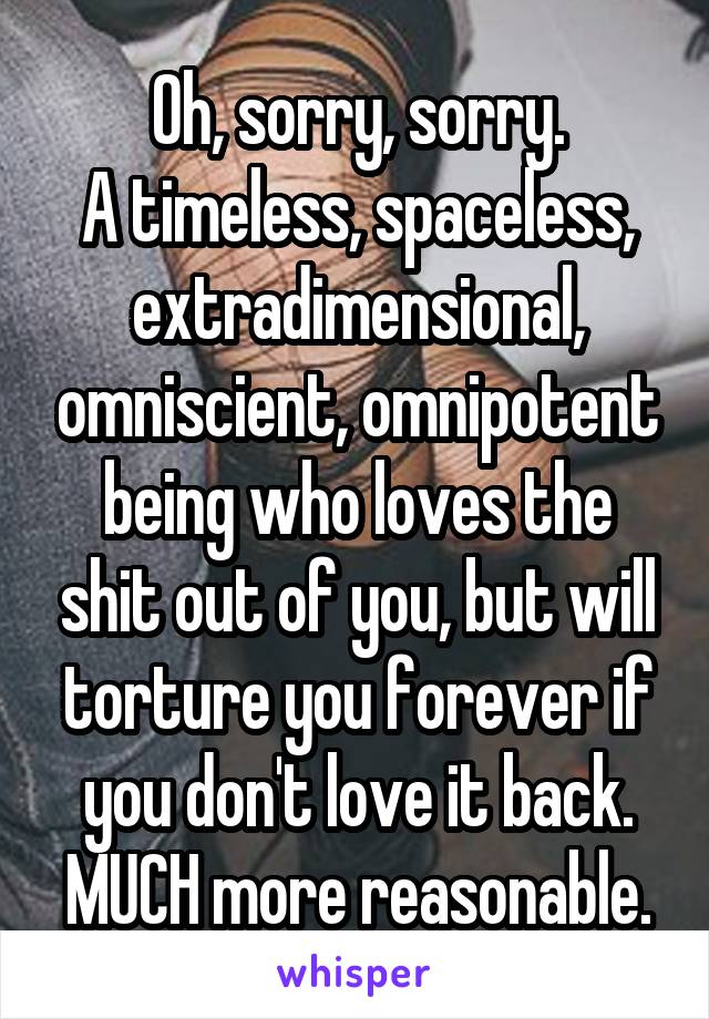 Oh, sorry, sorry.
A timeless, spaceless, extradimensional, omniscient, omnipotent being who loves the shit out of you, but will torture you forever if you don't love it back.
MUCH more reasonable.