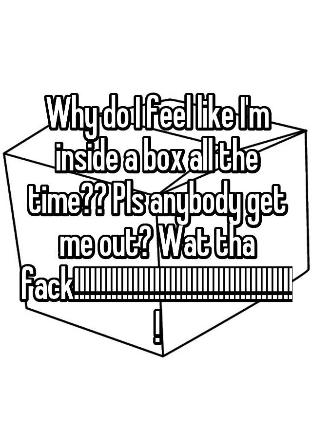 why-do-i-feel-like-i-m-inside-a-box-all-the-time-pls-anybody-get-me