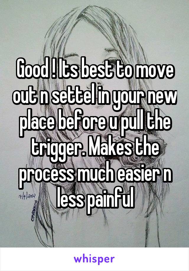 Good ! Its best to move out n settel in your new place before u pull the trigger. Makes the process much easier n less painful