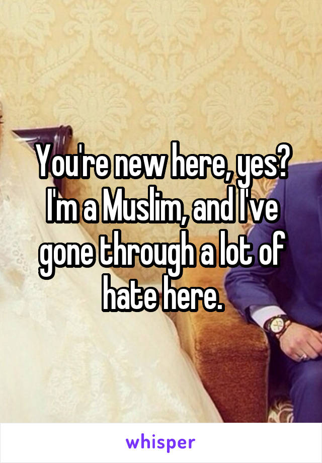 You're new here, yes? I'm a Muslim, and I've gone through a lot of hate here.