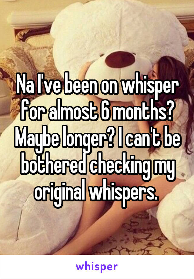 Na I've been on whisper for almost 6 months? Maybe longer? I can't be bothered checking my original whispers. 
