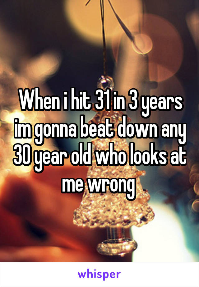 When i hit 31 in 3 years im gonna beat down any 30 year old who looks at me wrong 