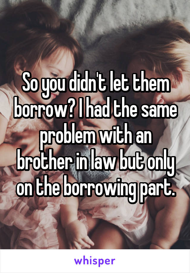 So you didn't let them borrow? I had the same problem with an brother in law but only on the borrowing part.