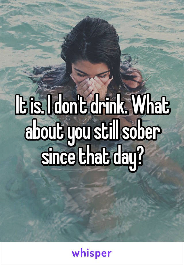 It is. I don't drink. What about you still sober since that day?