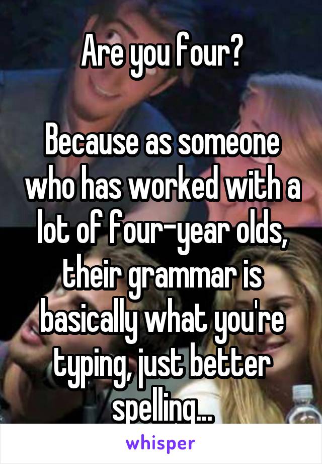 Are you four?

Because as someone who has worked with a lot of four-year olds, their grammar is basically what you're typing, just better spelling...