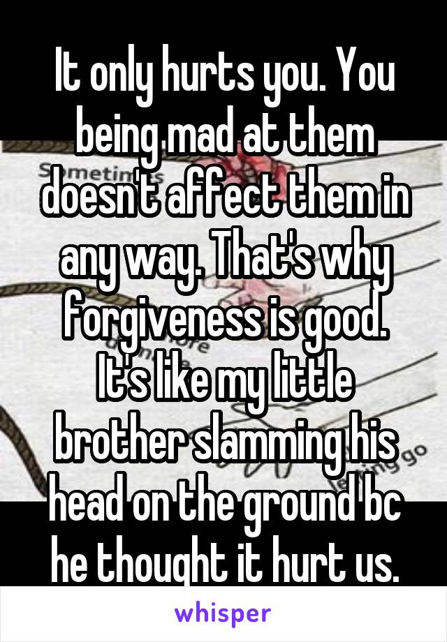 It only hurts you. You being mad at them doesn't affect them in any way. That's why forgiveness is good.
It's like my little brother slamming his head on the ground bc he thought it hurt us.