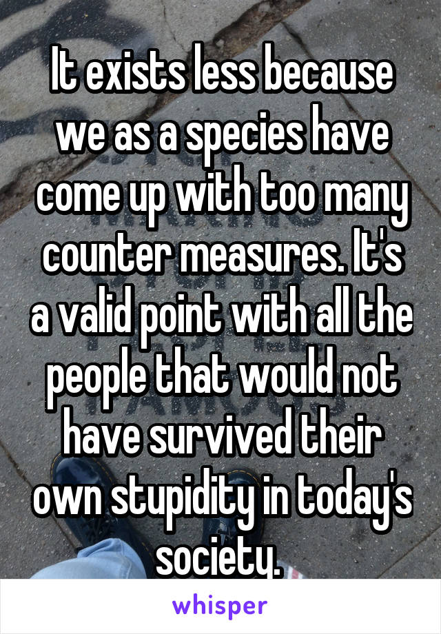 It exists less because we as a species have come up with too many counter measures. It's a valid point with all the people that would not have survived their own stupidity in today's society. 