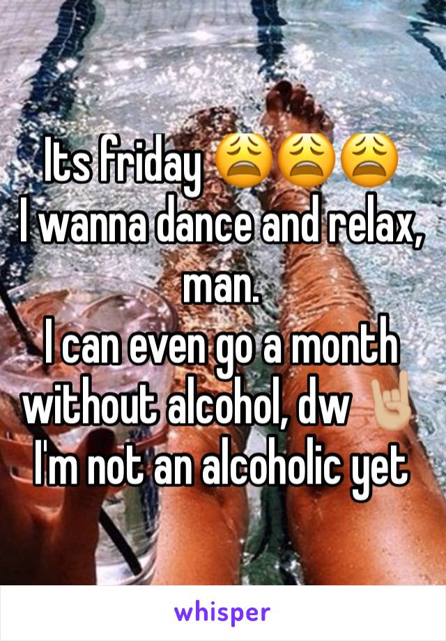 Its friday 😩😩😩
I wanna dance and relax, man. 
I can even go a month without alcohol, dw 🤘🏼
I'm not an alcoholic yet 