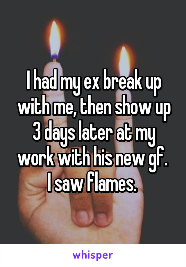 I had my ex break up with me, then show up 3 days later at my work with his new gf. 
I saw flames. 