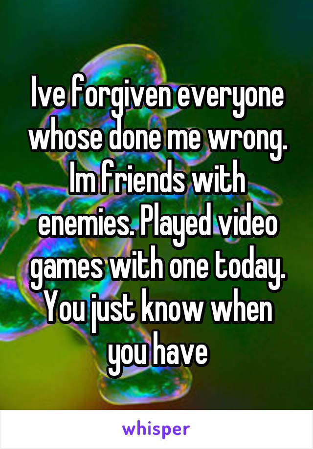 Ive forgiven everyone whose done me wrong. Im friends with enemies. Played video games with one today. You just know when you have