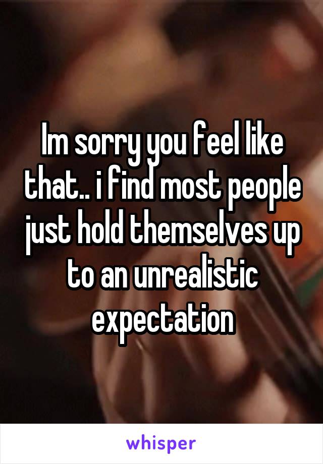 Im sorry you feel like that.. i find most people just hold themselves up to an unrealistic expectation