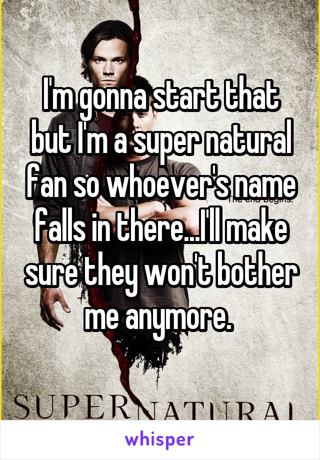 I'm gonna start that but I'm a super natural fan so whoever's name falls in there...I'll make sure they won't bother me anymore. 
