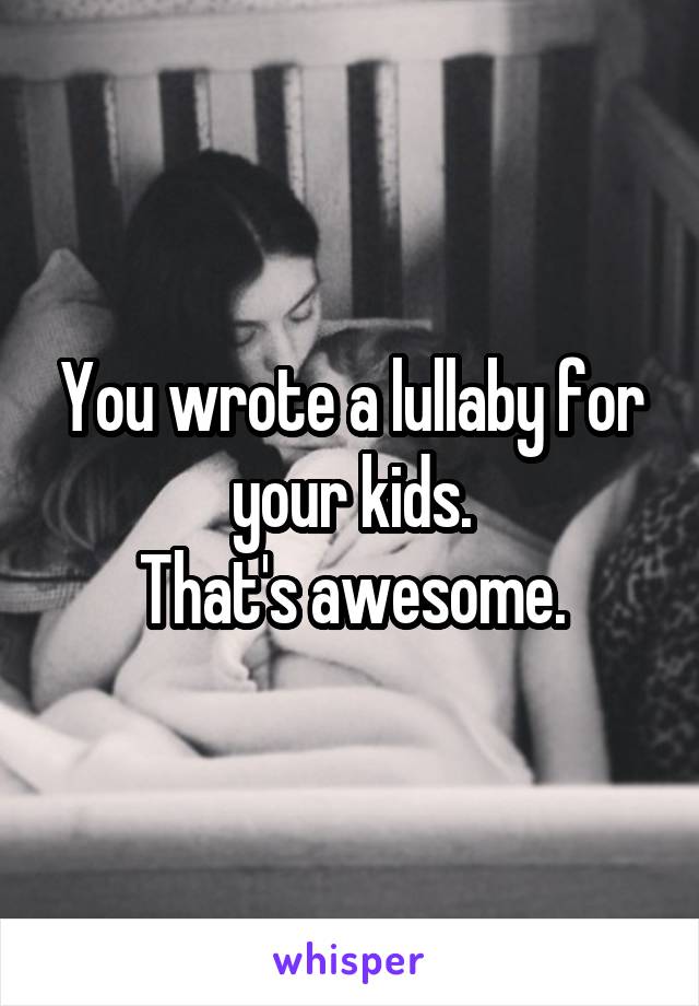 You wrote a lullaby for your kids.
That's awesome.