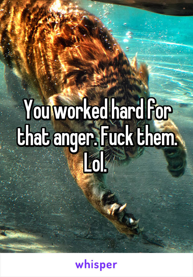 You worked hard for that anger. Fuck them. Lol. 