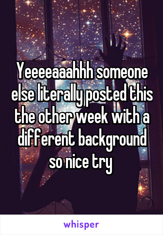 Yeeeeaaahhh someone else literally posted this the other week with a different background so nice try 