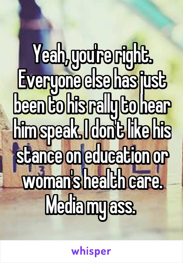 Yeah, you're right. Everyone else has just been to his rally to hear him speak. I don't like his stance on education or woman's health care. Media my ass. 