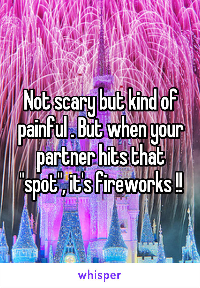 Not scary but kind of painful . But when your partner hits that "spot", it's fireworks !!