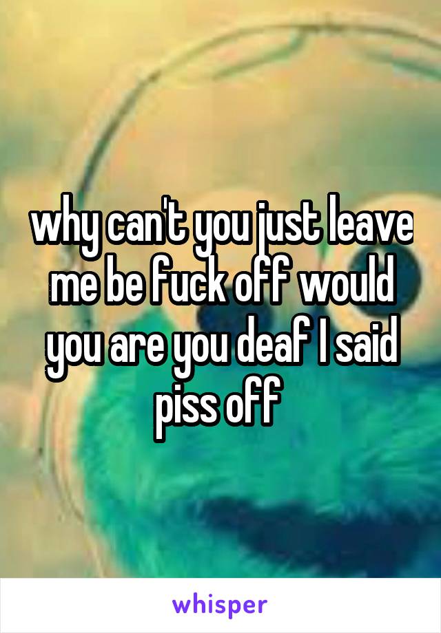 why can't you just leave me be fuck off would you are you deaf I said piss off 