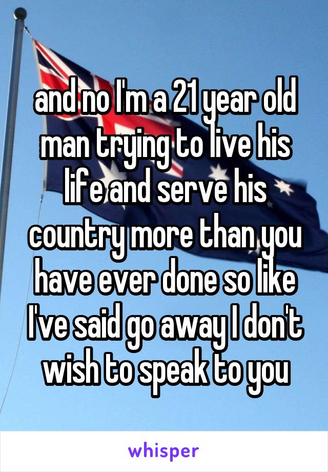 and no I'm a 21 year old man trying to live his life and serve his country more than you have ever done so like I've said go away I don't wish to speak to you