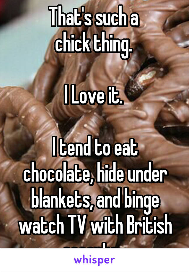 That's such a 
chick thing. 

I Love it. 

I tend to eat chocolate, hide under blankets, and binge watch TV with British accents.  